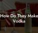 How Do They Make Vodka