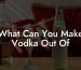 What Can You Make Vodka Out Of